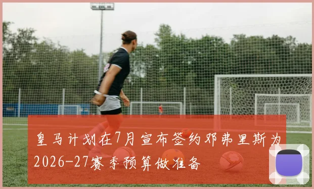 皇马计划在7月宣布签约邓弗里斯为2026-27赛季预算做准备