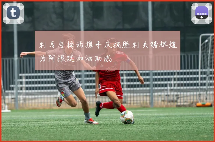 利马与梅西携手庆祝胜利共铸辉煌为阿根廷加油助威