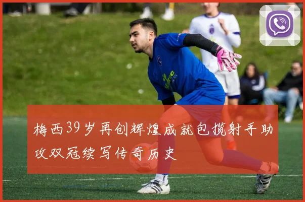 梅西39岁再创辉煌成就包揽射手助攻双冠续写传奇历史