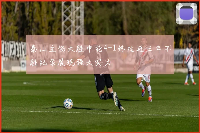 泰山主场大胜申花4-1终结近三年不胜纪录展现强大实力