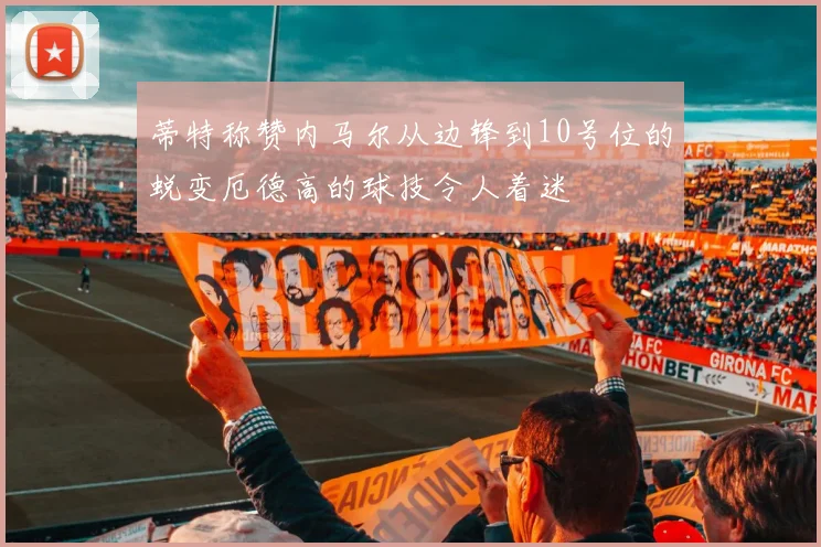 蒂特称赞内马尔从边锋到10号位的蜕变厄德高的球技令人着迷