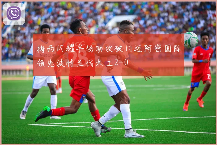 梅西闪耀半场助攻破门迈阿密国际领先波特兰伐木工2-0