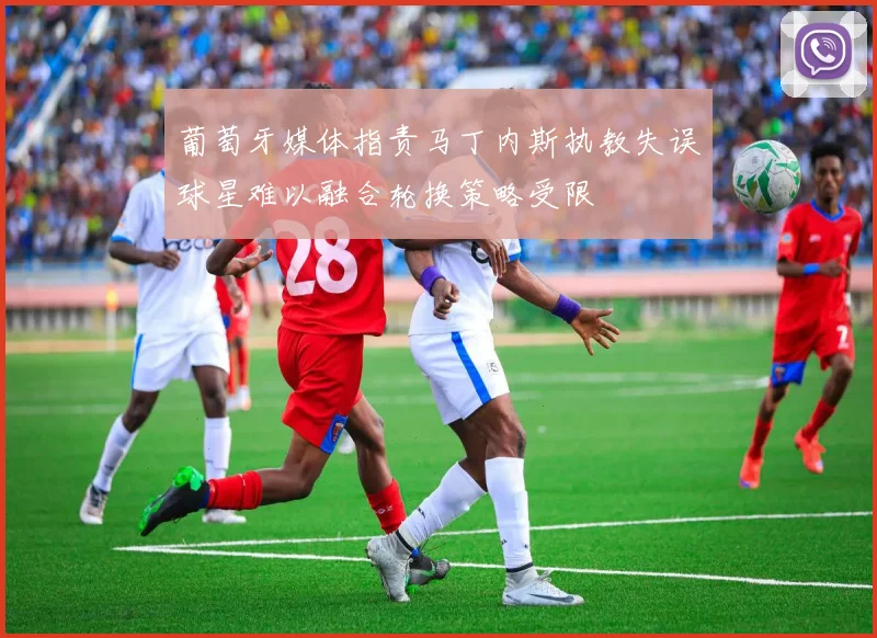 葡萄牙媒体指责马丁内斯执教失误球星难以融合轮换策略受限