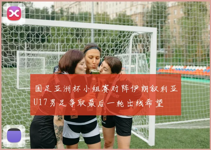 国足亚洲杯小组赛对阵伊朗叙利亚U17男足争取最后一轮出线希望