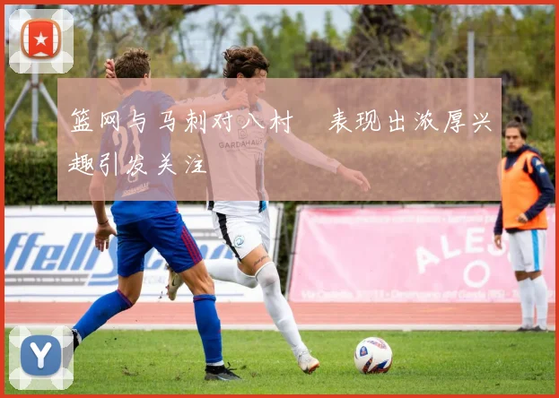 篮网与马刺对八村塁表现出浓厚兴趣引发关注