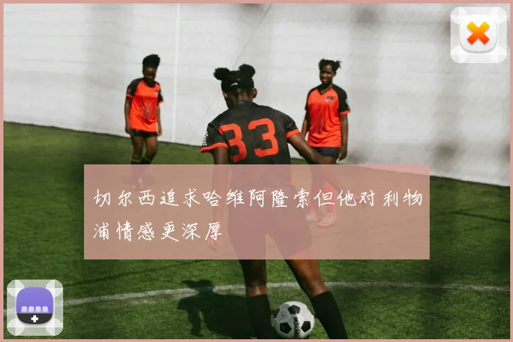 切尔西追求哈维阿隆索但他对利物浦情感更深厚