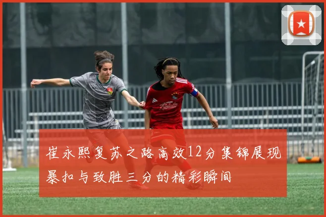 崔永熙复苏之路高效12分集锦展现暴扣与致胜三分的精彩瞬间