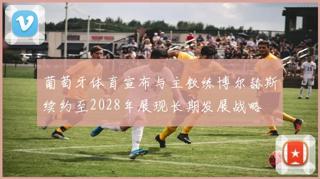 葡萄牙体育宣布与主教练博尔赫斯续约至2028年展现长期发展战略