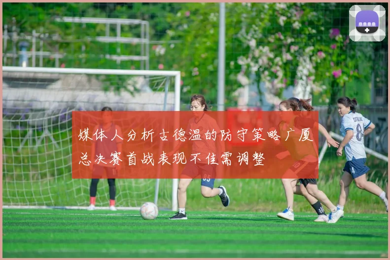 媒体人分析古德温的防守策略广厦总决赛首战表现不佳需调整