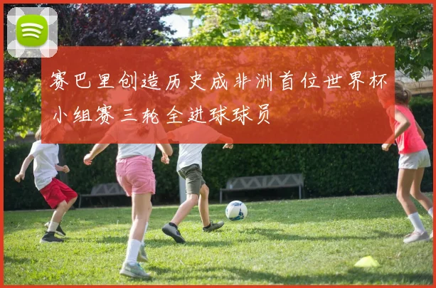 赛巴里创造历史成非洲首位世界杯小组赛三轮全进球球员