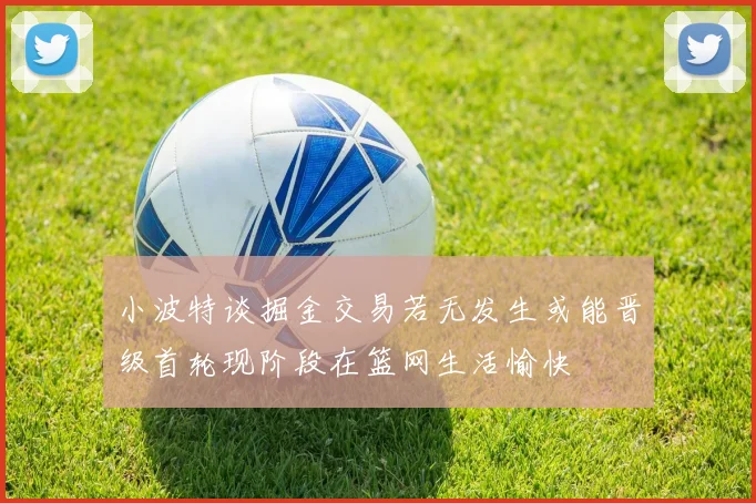 小波特谈掘金交易若无发生或能晋级首轮现阶段在篮网生活愉快