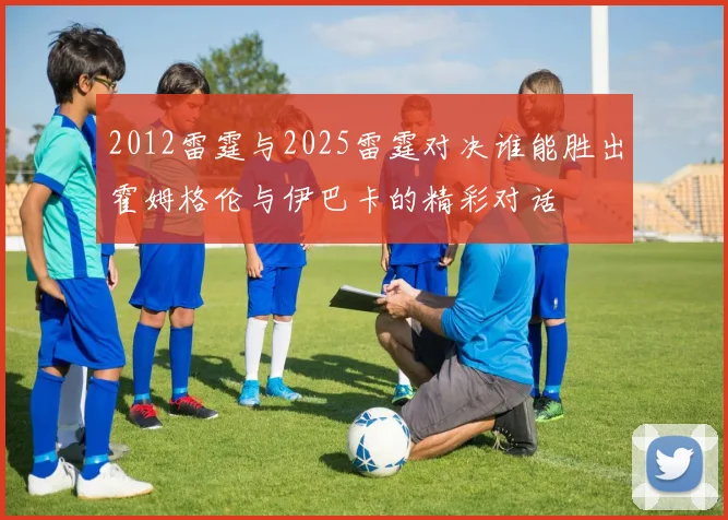 2012雷霆与2025雷霆对决谁能胜出霍姆格伦与伊巴卡的精彩对话