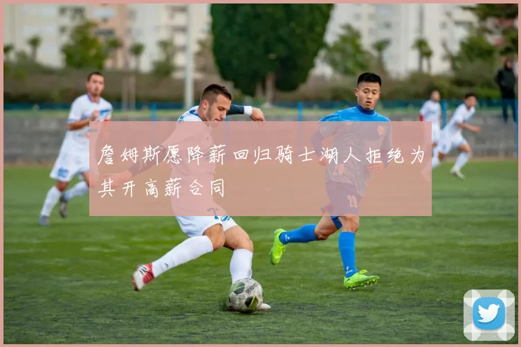 詹姆斯愿降薪回归骑士湖人拒绝为其开高薪合同