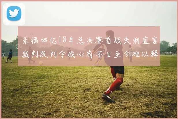 乐福回忆18年总决赛首战失利直言裁判改判令我心有不甘至今难以释怀