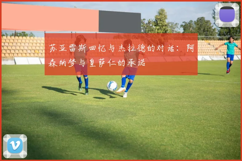 苏亚雷斯回忆与杰拉德的对话：阿森纳梦与皇萨仁的承诺