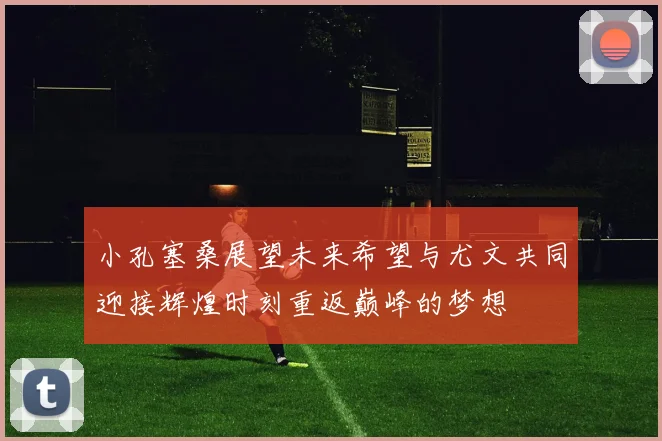 小孔塞桑展望未来希望与尤文共同迎接辉煌时刻重返巅峰的梦想